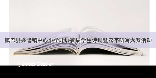 镇巴县兴隆镇中心小学开展首届学生诗词暨汉字听写大赛活动