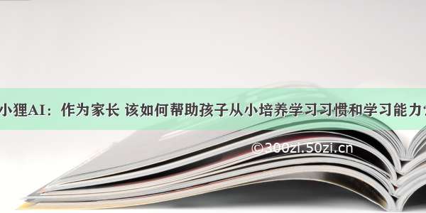 小狸AI：作为家长 该如何帮助孩子从小培养学习习惯和学习能力？