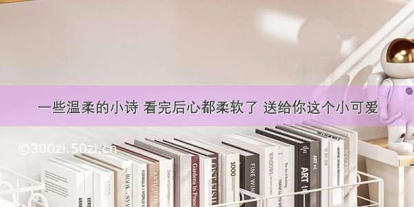 一些温柔的小诗 看完后心都柔软了 送给你这个小可爱