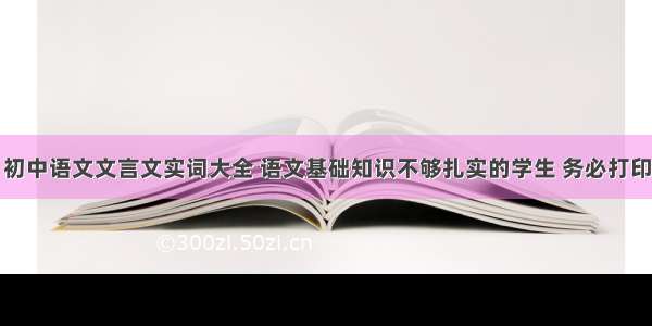 初中语文文言文实词大全 语文基础知识不够扎实的学生 务必打印