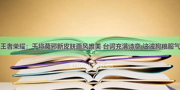 王者荣耀：干将莫邪新皮肤画风唯美 台词充满诗意 这波狗粮服气