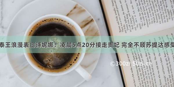 泰王浪漫表白诗妮娜！凌晨5点20分接走贵妃 完全不顾苏提达感受