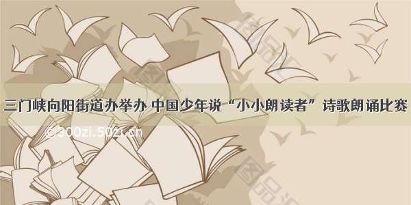 三门峡向阳街道办举办 中国少年说“小小朗读者”诗歌朗诵比赛