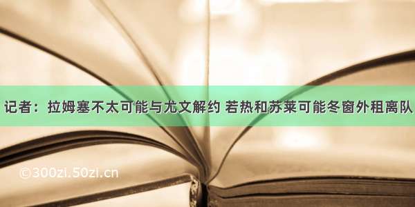 记者：拉姆塞不太可能与尤文解约 若热和苏莱可能冬窗外租离队