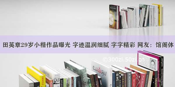 田英章29岁小楷作品曝光 字迹温润细腻 字字精彩 网友：馆阁体