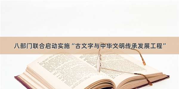 八部门联合启动实施“古文字与中华文明传承发展工程”