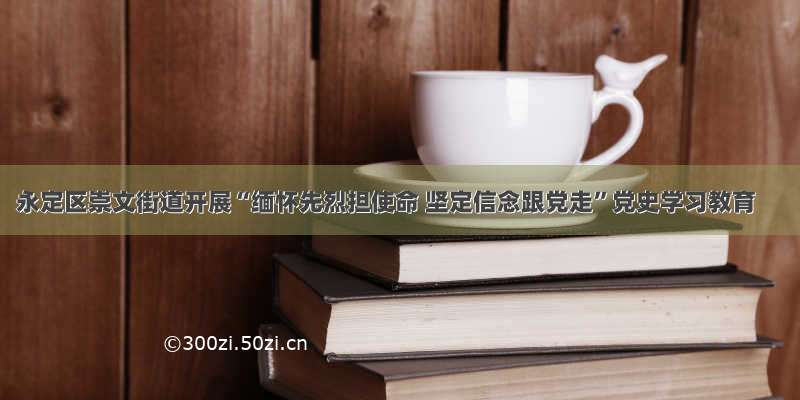 永定区崇文街道开展“缅怀先烈担使命 坚定信念跟党走”党史学习教育