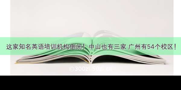 这家知名英语培训机构倒闭！中山也有三家 广州有54个校区！