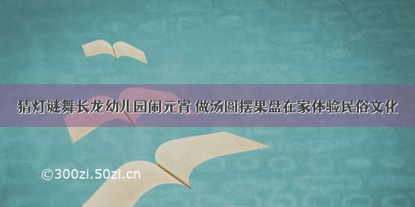 猜灯谜舞长龙幼儿园闹元宵 做汤圆摆果盘在家体验民俗文化