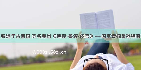 铸造于古晋国 其名典出《诗经·鲁颂·闷宫》——国宝青铜重器牺尊