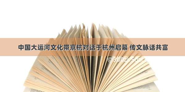 中国大运河文化带京杭对话于杭州启幕 传文脉话共富