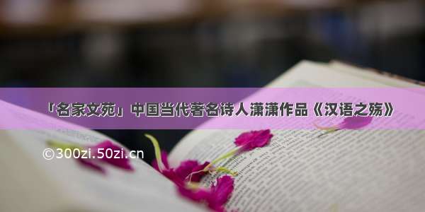 「名家文苑」中国当代著名诗人潇潇作品《汉语之殇》