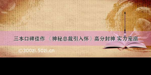 三本口碑佳作 《神秘总裁引入怀》高分封神 实力宠溺