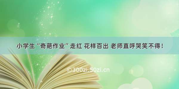 小学生“奇葩作业”走红 花样百出 老师直呼哭笑不得！