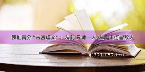 强推高分“古言虐文”：从前 只她一人 往后 山河皆故人