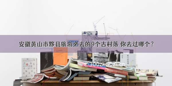 安徽黄山市黟县旅游必去的9个古村落 你去过哪个？