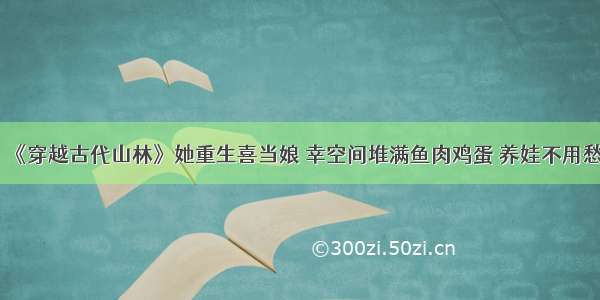 《穿越古代山林》她重生喜当娘 幸空间堆满鱼肉鸡蛋 养娃不用愁