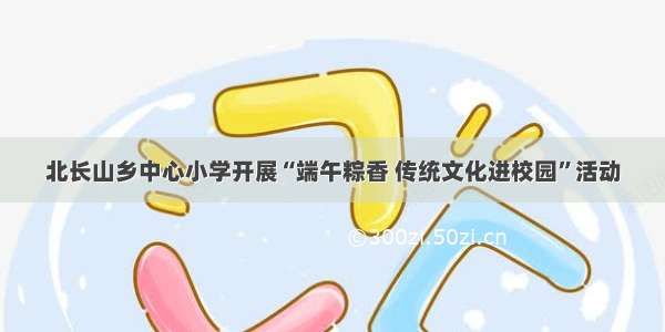 北长山乡中心小学开展“端午粽香 传统文化进校园”活动