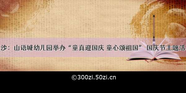 长沙：山语城幼儿园举办“童真迎国庆 童心颂祖国” 国庆节主题活动