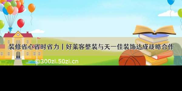 装修省心省时省力丨好莱客整装与天一佳装饰达成战略合作