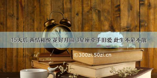 15天后 两情相悦 花好月圆 3星座牵手旧爱 此生不见不散