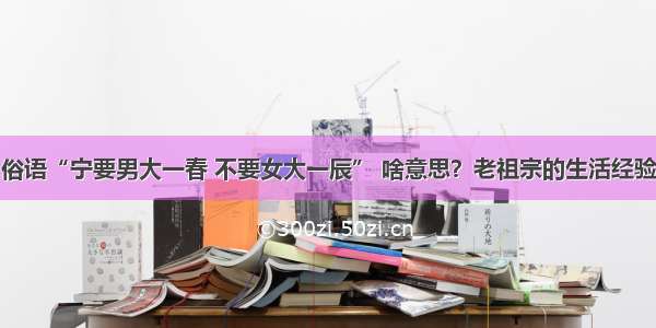 俗语“宁要男大一春 不要女大一辰” 啥意思？老祖宗的生活经验