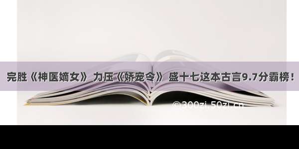 完胜《神医嫡女》 力压《娇宠令》 盛十七这本古言9.7分霸榜！