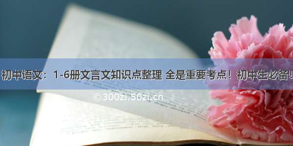 初中语文：1-6册文言文知识点整理 全是重要考点！初中生必备！