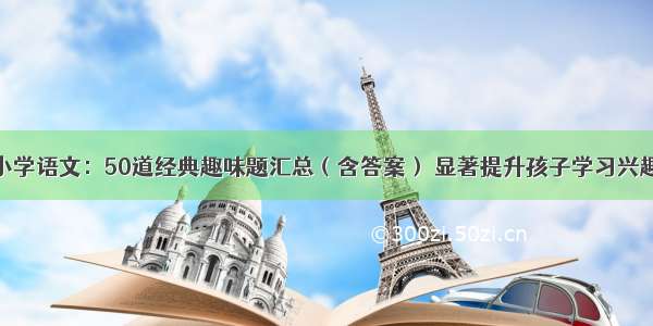 小学语文：50道经典趣味题汇总（含答案） 显著提升孩子学习兴趣