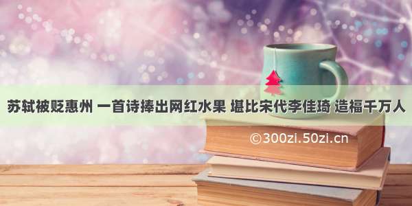 苏轼被贬惠州 一首诗捧出网红水果 堪比宋代李佳琦 造福千万人