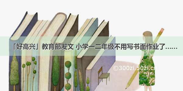 「好高兴」教育部发文 小学一二年级不用写书面作业了……