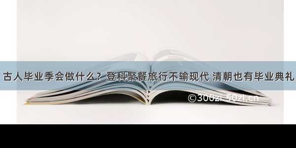 古人毕业季会做什么？登科聚餐旅行不输现代 清朝也有毕业典礼