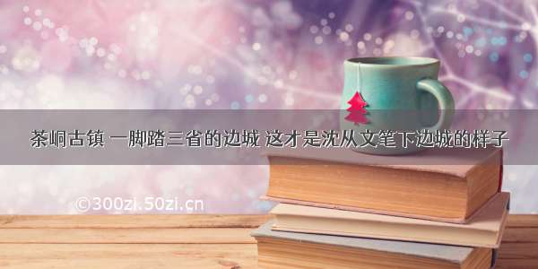 茶峒古镇 一脚踏三省的边城 这才是沈从文笔下边城的样子