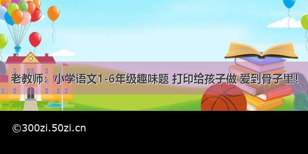 老教师：小学语文1-6年级趣味题 打印给孩子做 爱到骨子里！