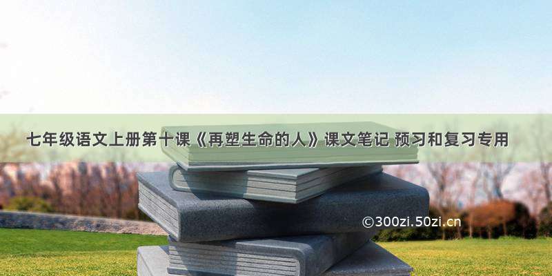 七年级语文上册第十课《再塑生命的人》课文笔记 预习和复习专用