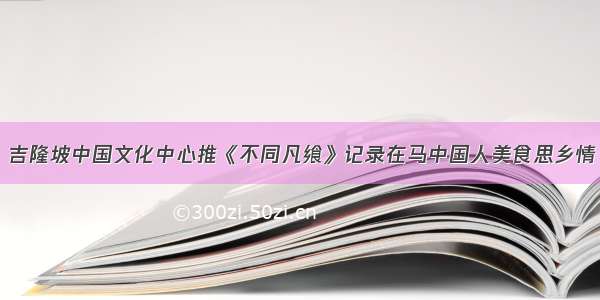 吉隆坡中国文化中心推《不同凡飨》记录在马中国人美食思乡情