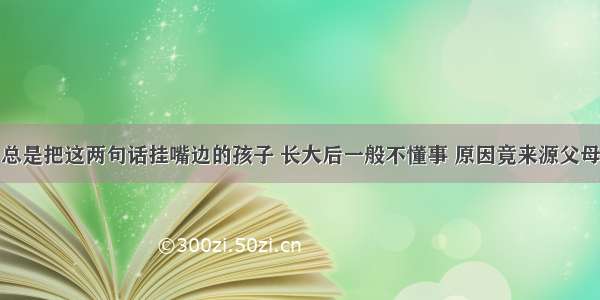 总是把这两句话挂嘴边的孩子 长大后一般不懂事 原因竟来源父母