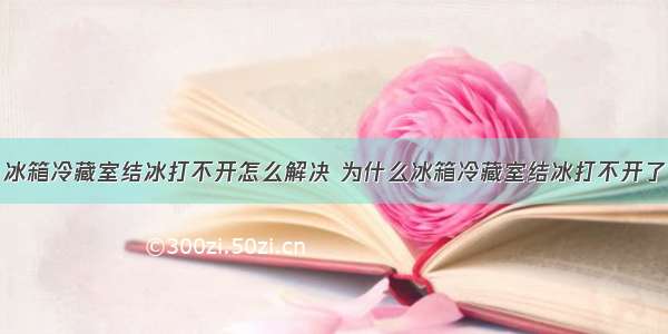 冰箱冷藏室结冰打不开怎么解决 为什么冰箱冷藏室结冰打不开了