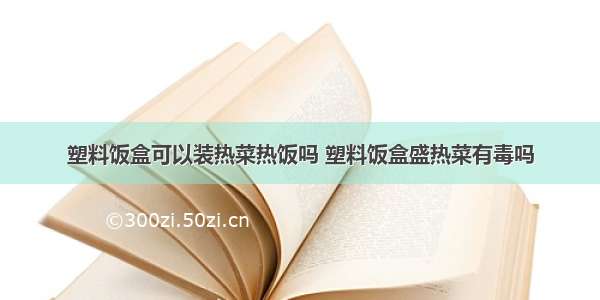 塑料饭盒可以装热菜热饭吗 塑料饭盒盛热菜有毒吗