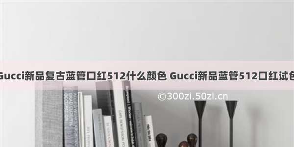 Gucci新品复古蓝管口红512什么颜色 Gucci新品蓝管512口红试色