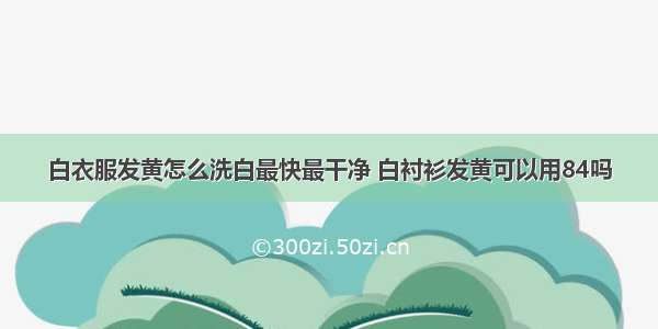 白衣服发黄怎么洗白最快最干净 白衬衫发黄可以用84吗