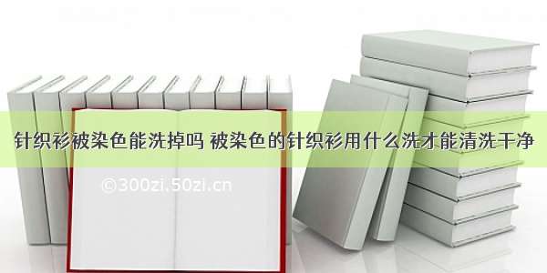 针织衫被染色能洗掉吗 被染色的针织衫用什么洗才能清洗干净