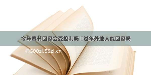 今年春节回家会受控制吗 ​过年外地人能回家吗