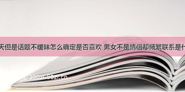 天天聊天但是话题不暧昧怎么确定是否喜欢 男女不是情侣却频繁联系是什么关系