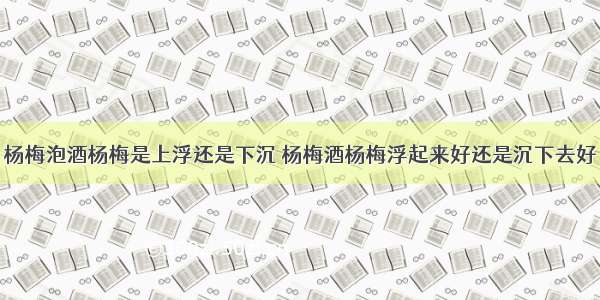 杨梅泡酒杨梅是上浮还是下沉 杨梅酒杨梅浮起来好还是沉下去好