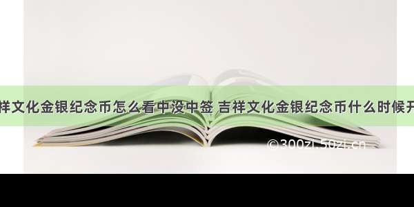 吉祥文化金银纪念币怎么看中没中签 吉祥文化金银纪念币什么时候开奖