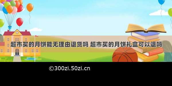 超市买的月饼能无理由退货吗 超市买的月饼礼盒可以退吗