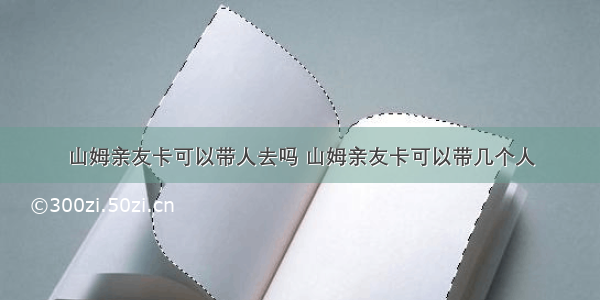 山姆亲友卡可以带人去吗 山姆亲友卡可以带几个人