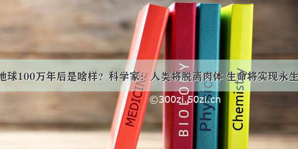 地球100万年后是啥样？科学家：人类将脱离肉体 生命将实现永生！