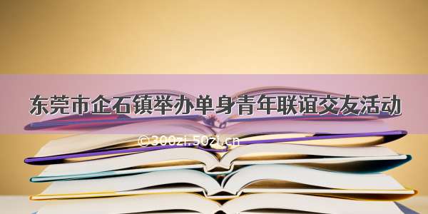 东莞市企石镇举办单身青年联谊交友活动